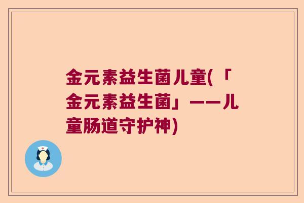 金元素益生菌儿童(「金元素益生菌」——儿童肠道守护神) 金元素益生菌儿童(「金元素益生菌」——儿童肠道守护神)