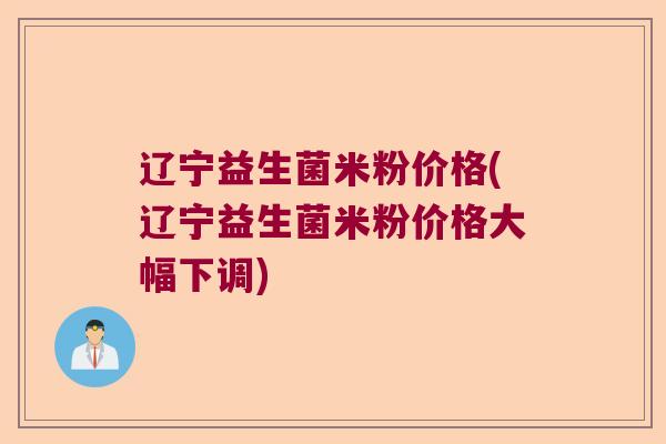 辽宁益生菌米粉价格(辽宁益生菌米粉价格大幅下调)