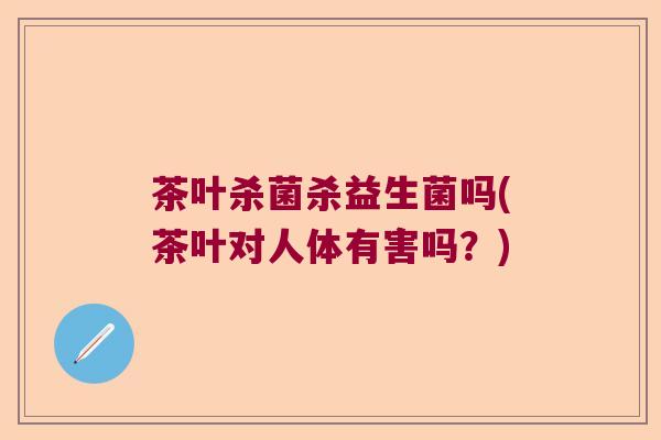 茶叶杀菌杀益生菌吗(茶叶对人体有害吗？)