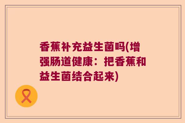 香蕉补充益生菌吗(增强肠道健康：把香蕉和益生菌结合起来)