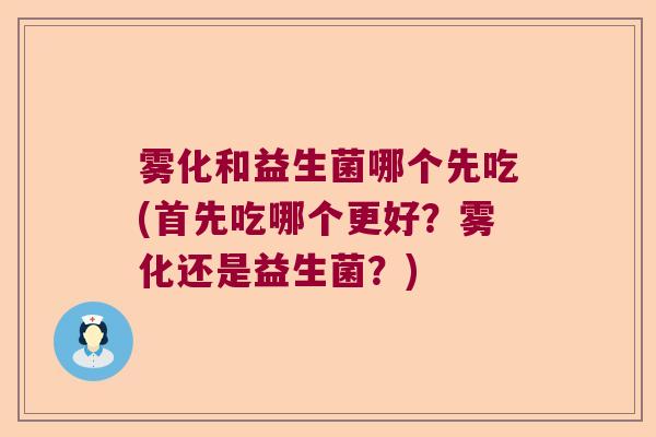 雾化和益生菌哪个先吃(首先吃哪个更好？雾化还是益生菌？)
