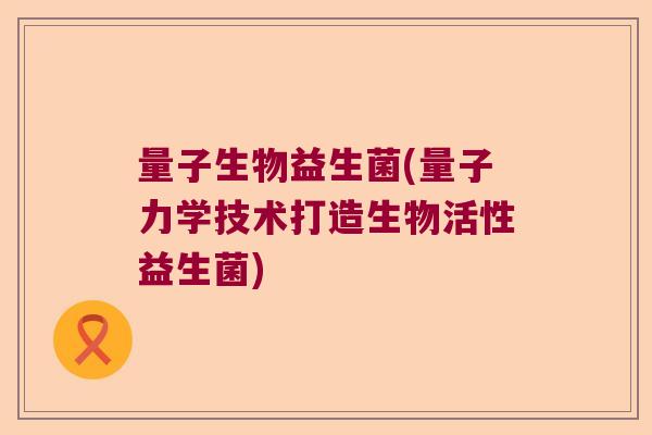 量子生物益生菌(量子力学技术打造生物活性益生菌)
