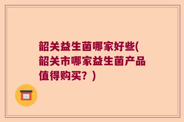 韶关益生菌哪家好些(韶关市哪家益生菌产品值得购买?) 韶关益生菌哪家好些(韶关市哪家益生菌产品值得购买?)