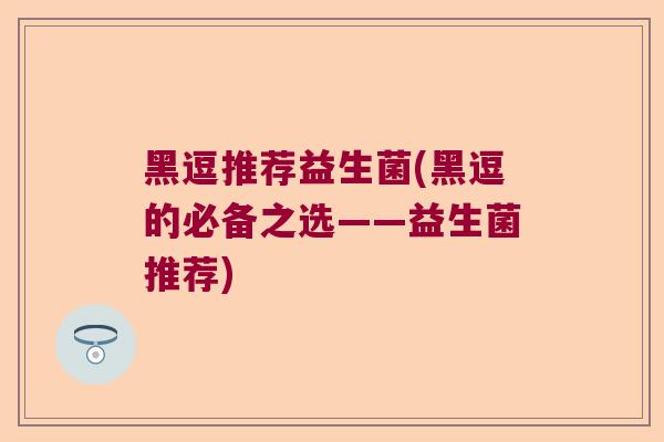 黑逗推荐益生菌(黑逗的必备之选——益生菌推荐) 黑逗推荐益生菌(黑逗的必备之选——益生菌推荐)