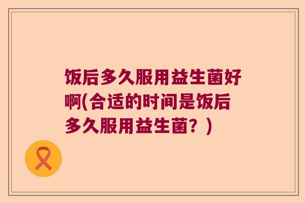 饭后多久服用益生菌好啊(合适的时间是饭后多久服用益生菌？)