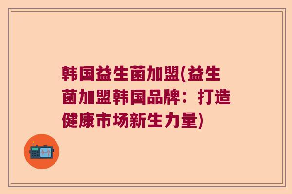 韩国益生菌加盟(益生菌加盟韩国品牌：打造健康市场新生力量)