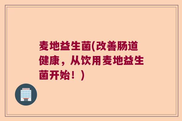 麦地益生菌(改善肠道健康,从饮用麦地益生菌开始!) 麦地益生菌(改善肠道健康,从饮用麦地益生菌开始!)