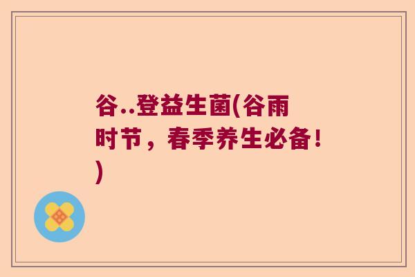 谷..登益生菌(谷雨时节,春季养生必备!) 谷..登益生菌(谷雨时节,春季养生必备!)