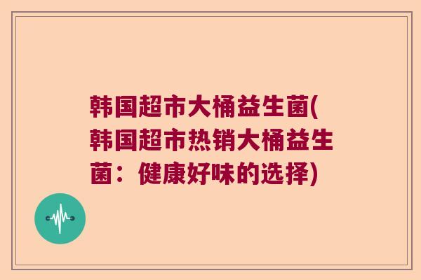 韩国超市大桶益生菌(韩国超市热销大桶益生菌：健康好味的选择)