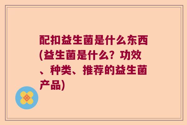 配扣益生菌是什么东西(益生菌是什么？功效、种类、推荐的益生菌产品)