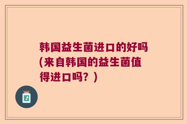 韩国益生菌进口的好吗(来自韩国的益生菌值得进口吗?) 韩国益生菌进口的好吗(来自韩国的益生菌值得进口吗?)