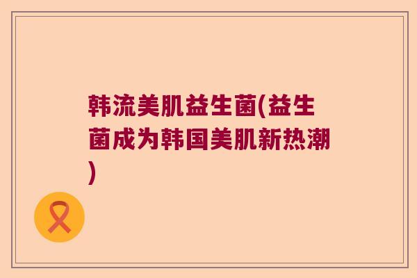 韩流美肌益生菌(益生菌成为韩国美肌新热潮)