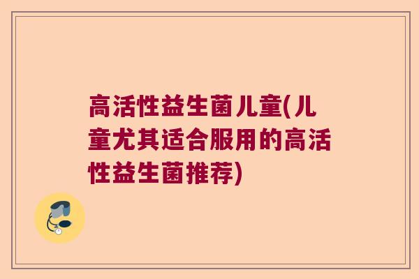 高活性益生菌儿童(儿童尤其适合服用的高活性益生菌推荐)