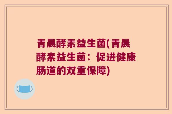 青晨酵素益生菌(青晨酵素益生菌:促进健康肠道的双重保障) 青晨酵素益生菌(青晨酵素益生菌:促进健康肠道的双重保障)