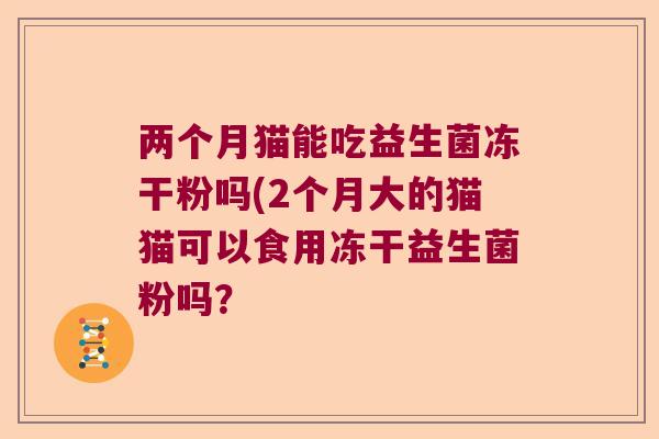 两个月猫能吃益生菌冻干粉吗(2个月大的猫猫可以食用冻干益生菌粉吗? 两个月猫能吃益生菌冻干粉吗(2个月大的猫猫可以食用冻干益生菌粉吗?