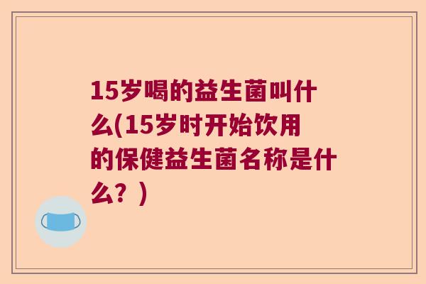 15岁喝的益生菌叫什么(15岁时开始饮用的保健益生菌名称是什么？)