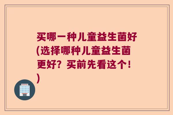 买哪一种儿童益生菌好(选择哪种儿童益生菌更好?买前先看这个!) 买哪一种儿童益生菌好(选择哪种儿童益生菌更好?买前先看这个!)