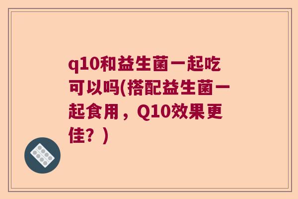 q10和益生菌一起吃可以吗(搭配益生菌一起食用，Q10效果更佳？)
