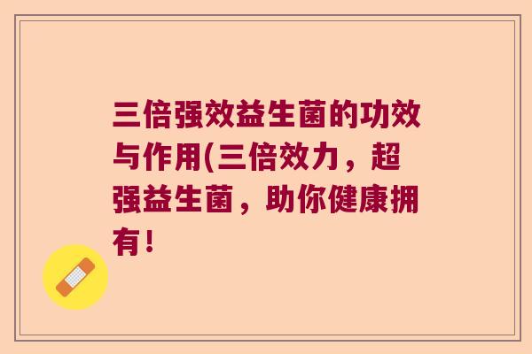 三倍强效益生菌的功效与作用(三倍效力，超强益生菌，助你健康拥有！