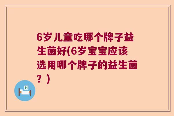 6岁儿童吃哪个牌子益生菌好(6岁宝宝应该选用哪个牌子的益生菌?) 6岁儿童吃哪个牌子益生菌好(6岁宝宝应该选用哪个牌子的益生菌?)