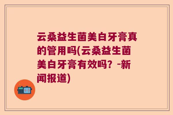 云桑益生菌美白牙膏真的管用吗(云桑益生菌美白牙膏有效吗？-新闻报道)