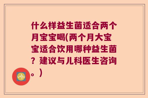 什么样益生菌适合两个月宝宝喝(两个月大宝宝适合饮用哪种益生菌？建议与儿科医生咨询。)