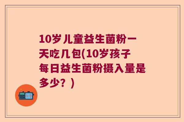 10岁儿童益生菌粉一天吃几包(10岁孩子每日益生菌粉摄入量是多少？)