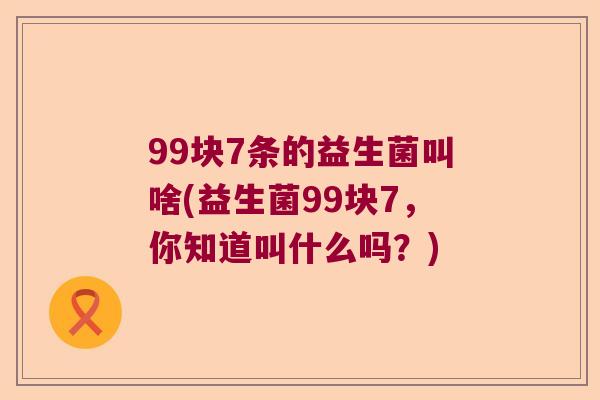 99块7条的益生菌叫啥(益生菌99块7，你知道叫什么吗？)