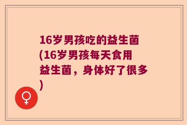 16岁男孩吃的益生菌(16岁男孩每天食用益生菌，身体好了很多)