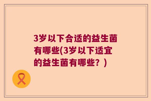 3岁以下合适的益生菌有哪些(3岁以下适宜的益生菌有哪些？)