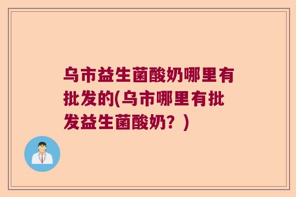 乌市益生菌酸奶哪里有批发的(乌市哪里有批发益生菌酸奶?) 乌市益生菌酸奶哪里有批发的(乌市哪里有批发益生菌酸奶?)