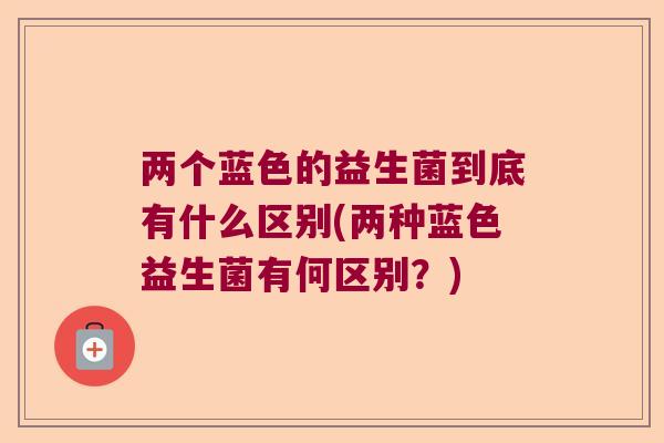 两个蓝色的益生菌到底有什么区别(两种蓝色益生菌有何区别？)
