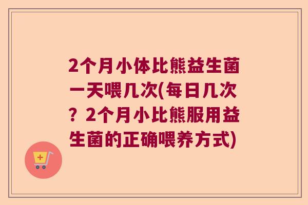2个月小体比熊益生菌一天喂几次(每日几次？2个月小比熊服用益生菌的正确喂养方式)