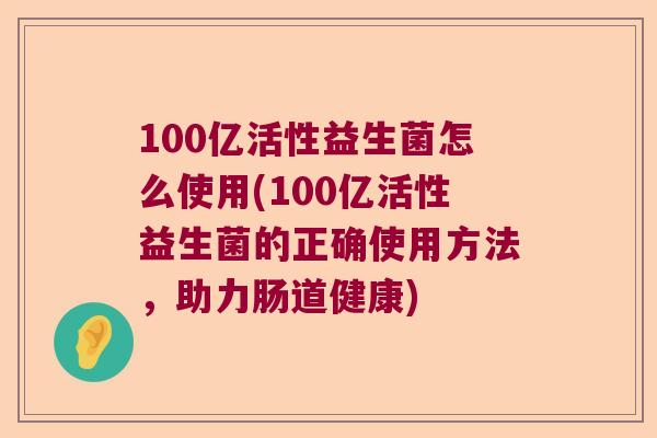100亿活性益生菌怎么使用(100亿活性益生菌的正确使用方法，助力肠道健康)