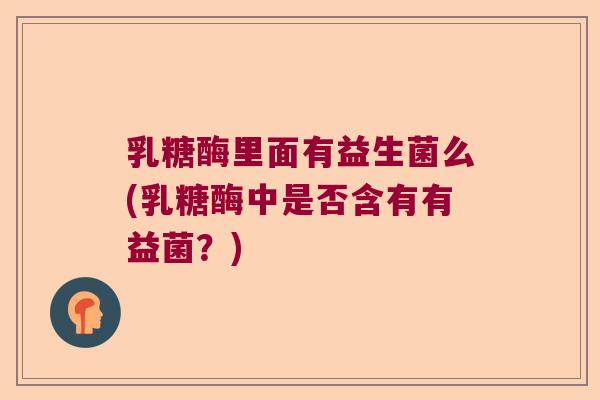 乳糖酶里面有益生菌么(乳糖酶中是否含有有益菌?) 乳糖酶里面有益生菌么(乳糖酶中是否含有有益菌?)