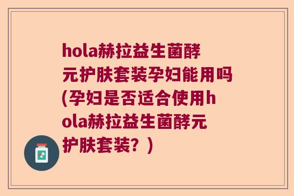 hola赫拉益生菌酵元护肤套装孕妇能用吗(孕妇是否适合使用hola赫拉益生菌酵元护肤套装？)