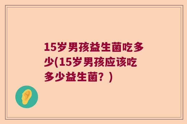 15岁男孩益生菌吃多少(15岁男孩应该吃多少益生菌?) 15岁男孩益生菌吃多少(15岁男孩应该吃多少益生菌?)