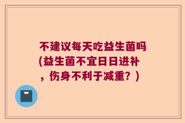 不建议每天吃益生菌吗(益生菌不宜日日进补，伤身不利于减重？)