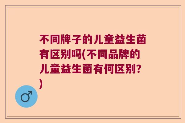 不同牌子的儿童益生菌有区别吗(不同品牌的儿童益生菌有何区别？)