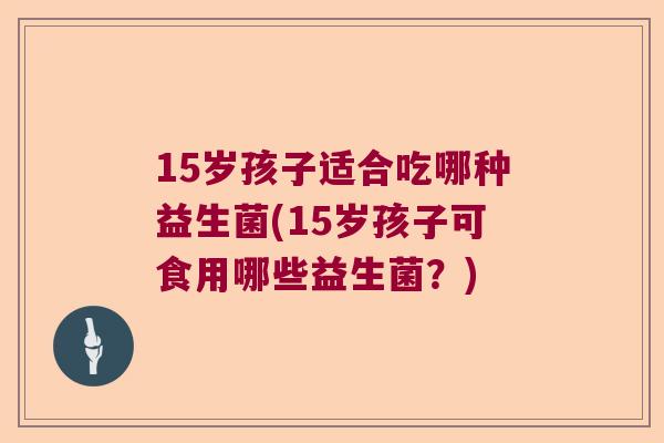 15岁孩子适合吃哪种益生菌(15岁孩子可食用哪些益生菌？)