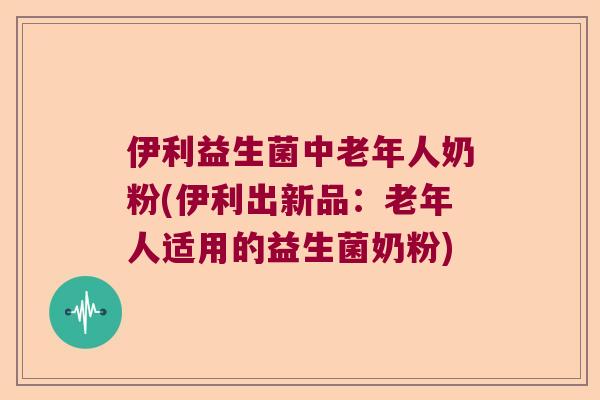 伊利益生菌中老年人奶粉(伊利出新品：老年人适用的益生菌奶粉)