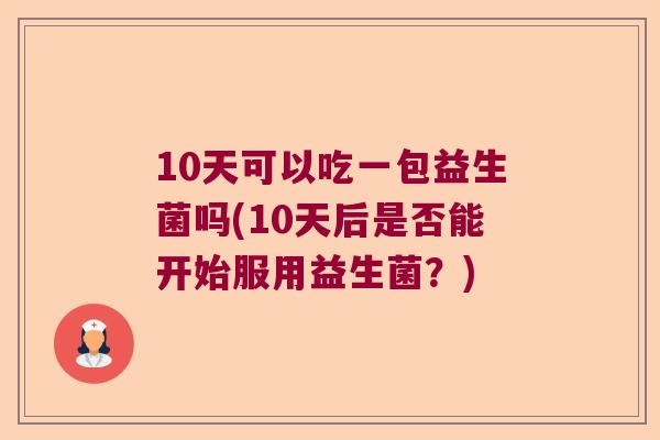 10天可以吃一包益生菌吗(10天后是否能开始服用益生菌？)