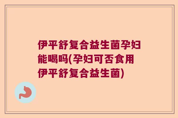 伊平舒复合益生菌孕妇能喝吗(孕妇可否食用伊平舒复合益生菌) 伊平舒复合益生菌孕妇能喝吗(孕妇可否食用伊平舒复合益生菌)