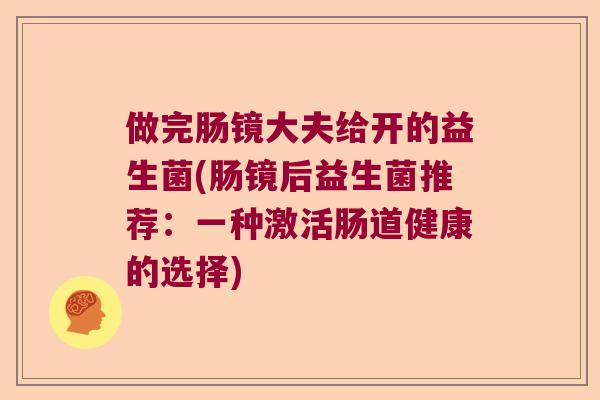 做完肠镜大夫给开的益生菌(肠镜后益生菌推荐：一种激活肠道健康的选择)