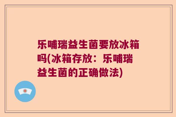 乐哺瑞益生菌要放冰箱吗(冰箱存放:乐哺瑞益生菌的正确做法) 乐哺瑞益生菌要放冰箱吗(冰箱存放:乐哺瑞益生菌的正确做法)