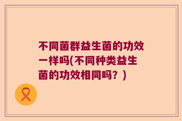 不同菌群益生菌的功效一样吗(不同种类益生菌的功效相同吗？)