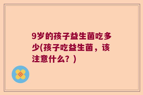 9岁的孩子益生菌吃多少(孩子吃益生菌,该注意什么?) 9岁的孩子益生菌吃多少(孩子吃益生菌,该注意什么?)