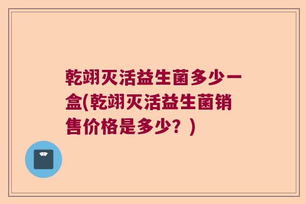 乾翊灭活益生菌多少一盒(乾翊灭活益生菌销售价格是多少?) 乾翊灭活益生菌多少一盒(乾翊灭活益生菌销售价格是多少?)