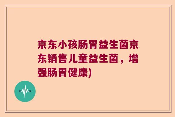 京东小孩肠胃益生菌京东销售儿童益生菌，增强肠胃健康)