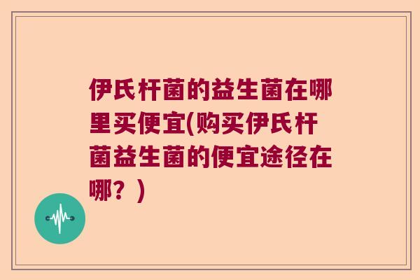 伊氏杆菌的益生菌在哪里买便宜(购买伊氏杆菌益生菌的便宜途径在哪？)